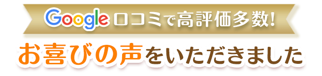 Google口コミで高評価！たくさんのお喜びの声をいただきました